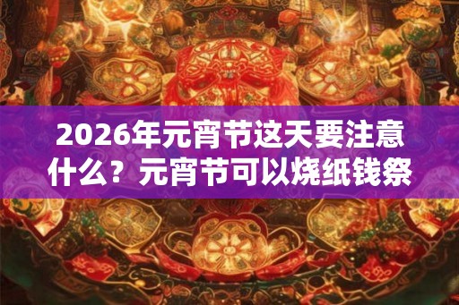 2026年元宵节这天要注意什么？元宵节可以烧纸钱祭祖吗？