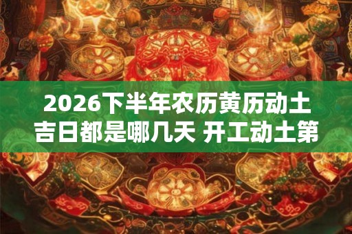 2026下半年农历黄历动土吉日都是哪几天 开工动土第一锹是谁来挖