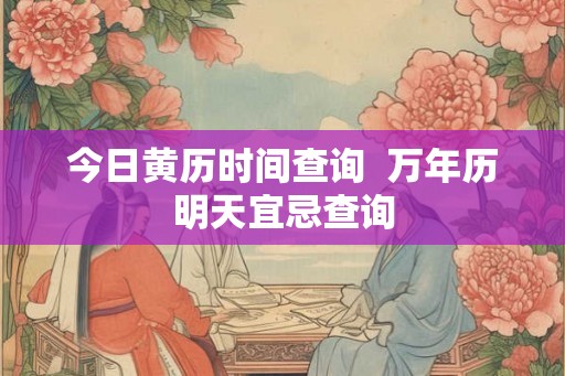 今日黄历时间查询  万年历明天宜忌查询