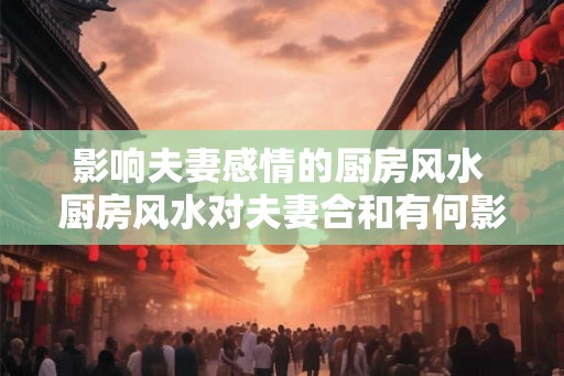 影响夫妻感情的厨房风水 厨房风水对夫妻合和有何影响 影响夫妻感情的厨房风水 厨房风水对夫妻合和有何影响