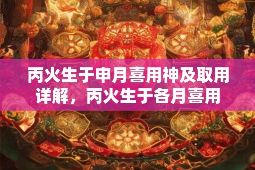 丙火生于申月喜用神及取用详解，丙火生于各月喜用