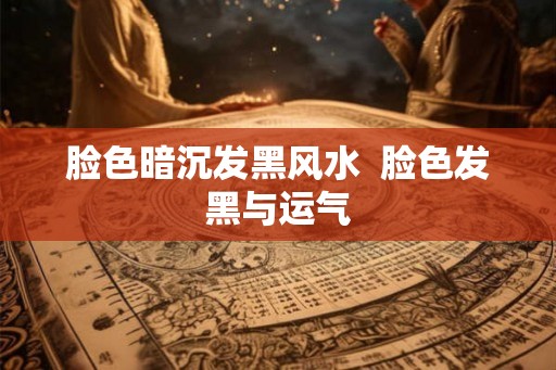 脸色暗沉发黑风水  脸色发黑与运气