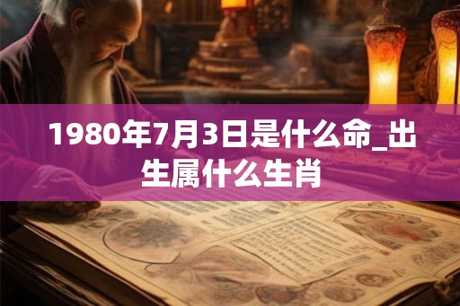 1980年7月3日是什么命_出生属什么生肖