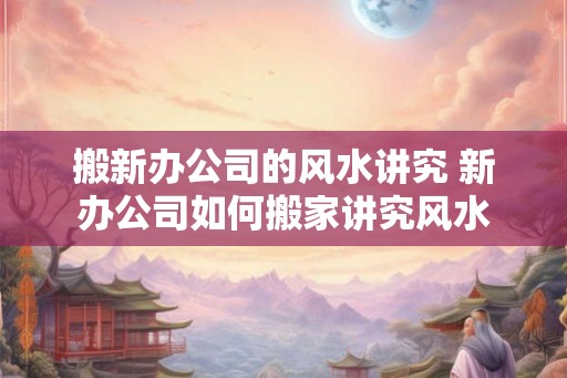 搬新办公司的风水讲究 新办公司如何搬家讲究风水