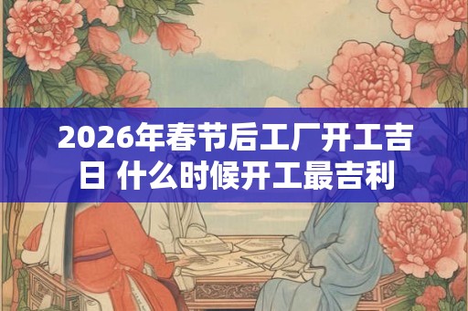 2026年春节后工厂开工吉日 什么时候开工最吉利