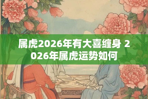 属虎2026年有大喜缠身 2026年属虎运势如何