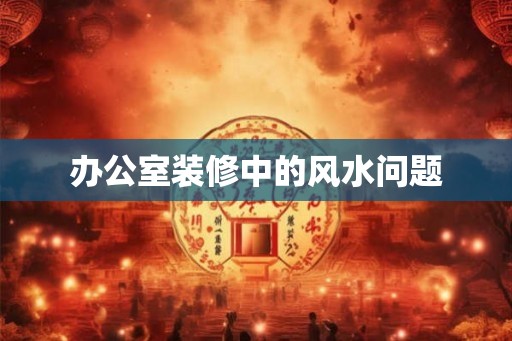办公室装修中的风水问题 办公室装修中的风水问题
