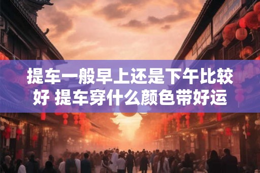 提车一般早上还是下午比较好 提车穿什么颜色带好运