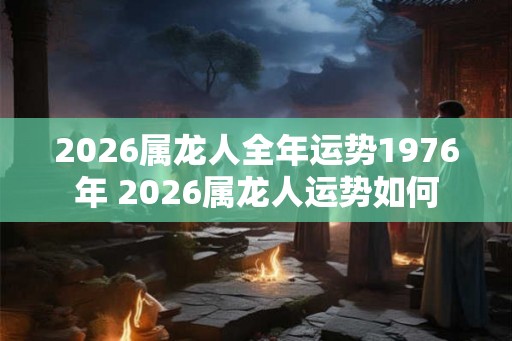 2026属龙人全年运势1976年 2026属龙人运势如何 2026属龙人全年运势1976年 2026属龙人运势如何