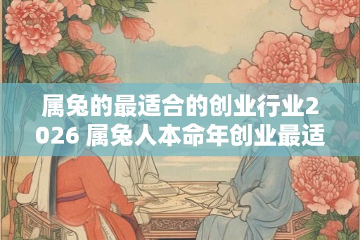 属兔的最适合的创业行业2026 属兔人本命年创业最适合做什么