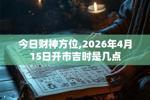 今日财神方位,2026年4月15日开市吉时是几点 今日财神方位,2026年4月15日开市吉时是几点