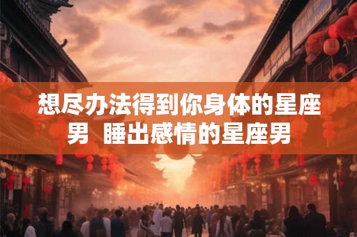 想尽办法得到你身体的星座男  睡出感情的星座男