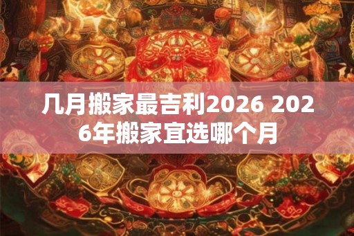 几月搬家最吉利2026 2026年搬家宜选哪个月