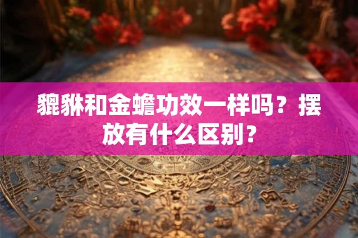 貔貅和金蟾功效一样吗?摆放有什么区别? 貔貅和金蟾功效一样吗?摆放有什么区别?