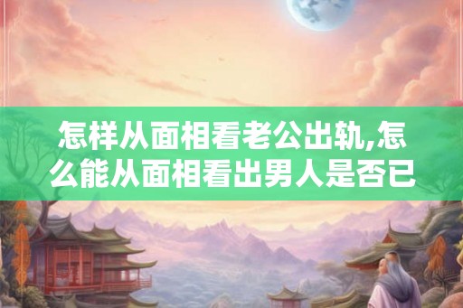 怎样从面相看老公出轨,怎么能从面相看出男人是否已出轨 怎样从面相看老公出轨,怎么能从面相看出男人是否已出轨