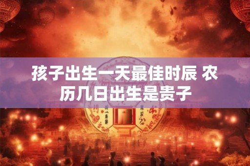 孩子出生一天最佳时辰 农历几日出生是贵子 孩子出生一天最佳时辰 农历几日出生是贵子