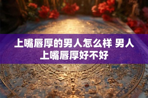 上嘴唇厚的男人怎么样 男人上嘴唇厚好不好