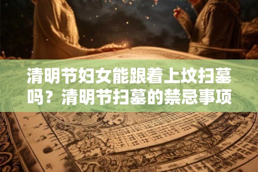 清明节妇女能跟着上坟扫墓吗？清明节扫墓的禁忌事项？