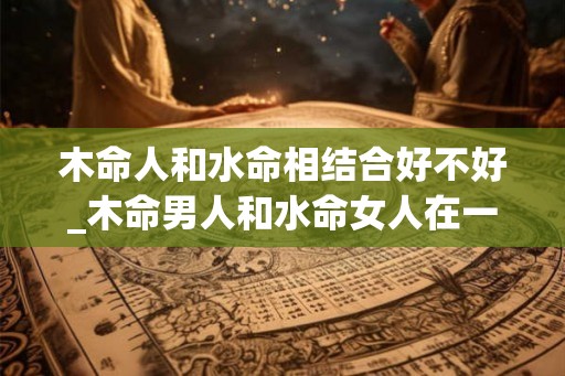 木命人和水命相结合好不好_木命男人和水命女人在一起