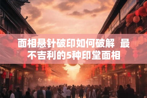 面相悬针破印如何破解 最不吉利的5种印堂面相 面相悬针破印如何破解 最不吉利的5种印堂面相