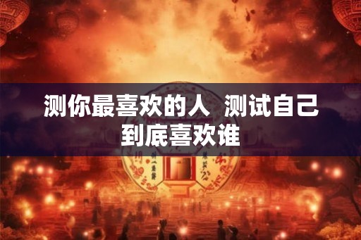 测你最喜欢的人 测试自己到底喜欢谁 测你最喜欢的人 测试自己到底喜欢谁
