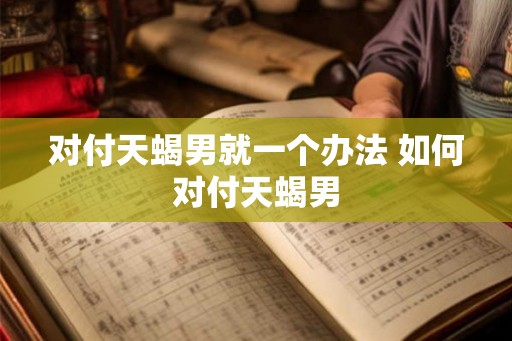 对付天蝎男就一个办法 如何对付天蝎男