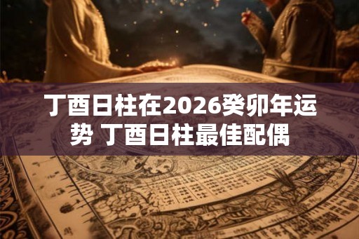 丁酉日柱在2026癸卯年运势 丁酉日柱最佳配偶