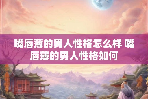 嘴唇薄的男人性格怎么样 嘴唇薄的男人性格如何