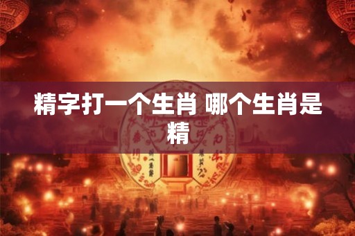 精字打一个生肖 哪个生肖是精
