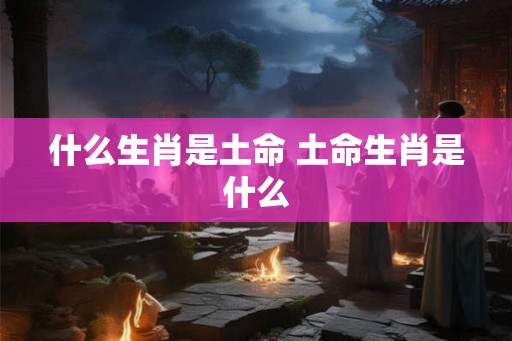 什么生肖是土命 土命生肖是什么