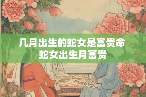 几月出生的蛇女是富贵命 蛇女出生月富贵