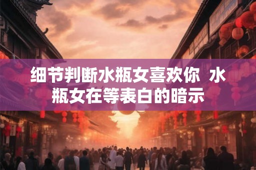 细节判断水瓶女喜欢你  水瓶女在等表白的暗示