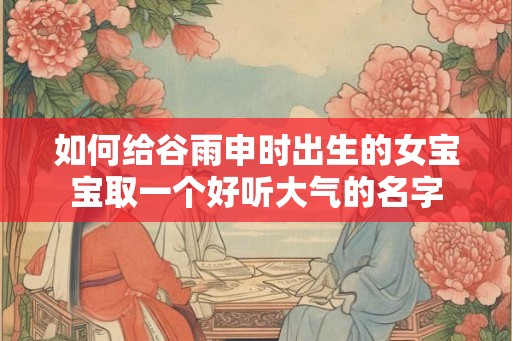 如何给谷雨申时出生的女宝宝取一个好听大气的名字 如何给谷雨申时出生的女宝宝取一个好听大气的名字