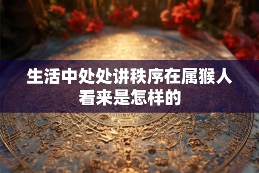 生活中处处讲秩序在属猴人看来是怎样的