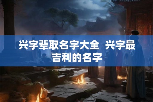兴字辈取名字大全  兴字最吉利的名字