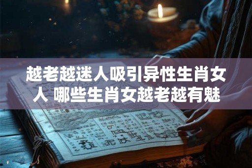 越老越迷人吸引异性生肖女人 哪些生肖女越老越有魅力吸引异性
