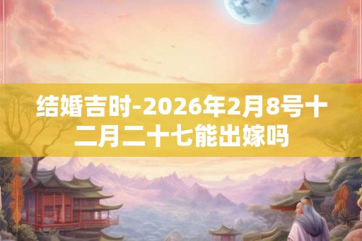 结婚吉时-2026年2月8号十二月二十七能出嫁吗 结婚吉时-2026年2月8号十二月二十七能出嫁吗