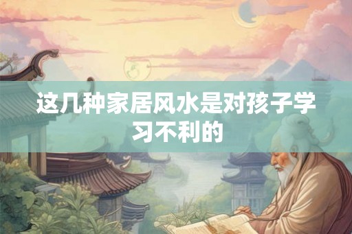 这几种家居风水是对孩子学习不利的