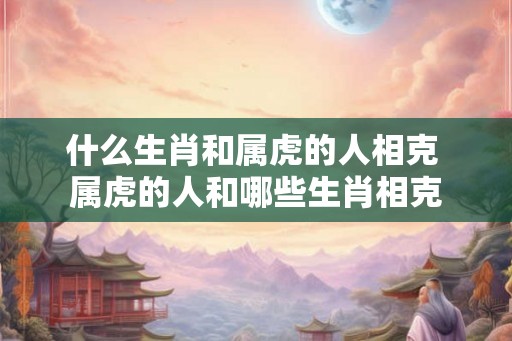什么生肖和属虎的人相克 属虎的人和哪些生肖相克