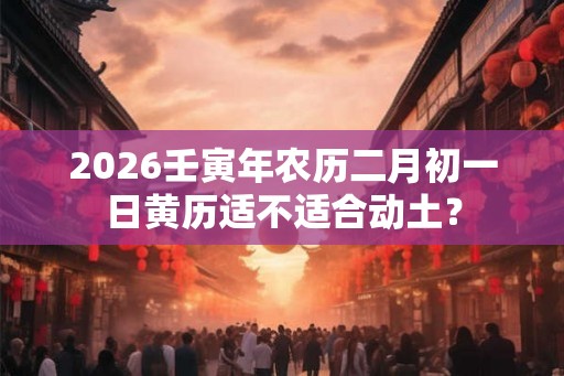 2026壬寅年农历二月初一日黄历适不适合动土？