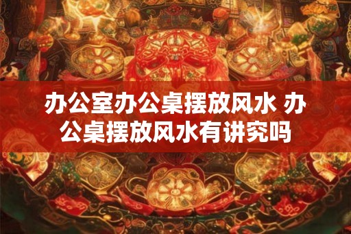 办公室办公桌摆放风水 办公桌摆放风水有讲究吗