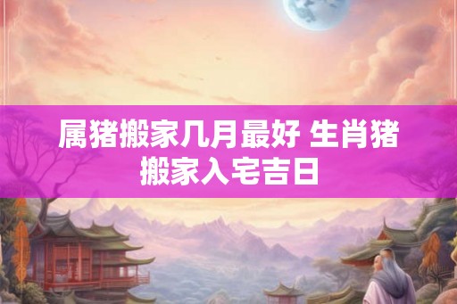 属猪搬家几月最好 生肖猪搬家入宅吉日