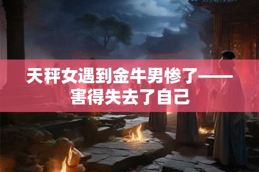 天秤女遇到金牛男惨了——害得失去了自己