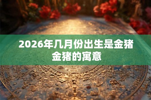 2026年几月份出生是金猪 金猪的寓意