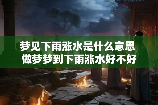 梦见下雨涨水是什么意思 做梦梦到下雨涨水好不好