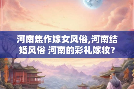 河南焦作嫁女风俗,河南结婚风俗 河南的彩礼嫁妆？