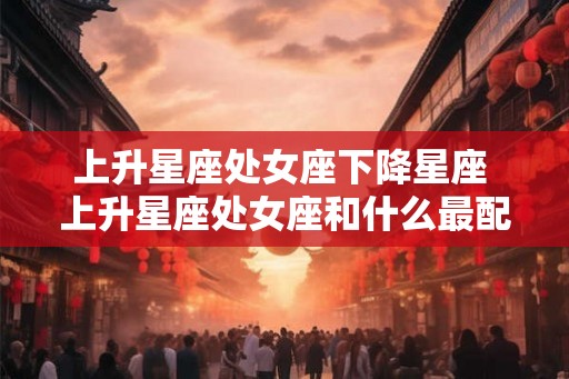 上升星座处女座下降星座 上升星座处女座和什么最配
