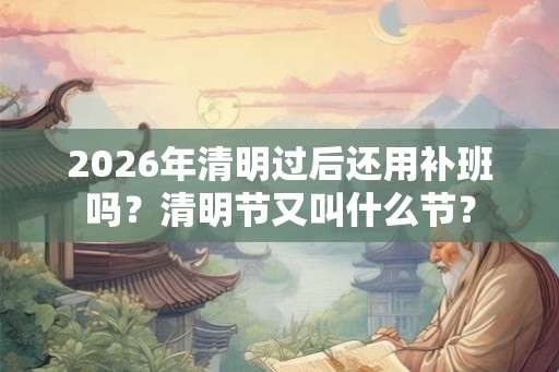 2026年清明过后还用补班吗？清明节又叫什么节？