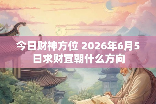 今日财神方位 2026年6月5日求财宜朝什么方向 今日财神方位 2026年6月5日求财宜朝什么方向
