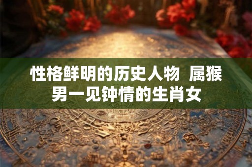 性格鲜明的历史人物  属猴男一见钟情的生肖女